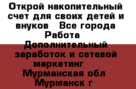 Открой накопительный счет для своих детей и внуков - Все города Работа » Дополнительный заработок и сетевой маркетинг   . Мурманская обл.,Мурманск г.